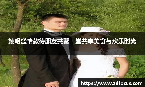 姚明盛情款待朋友共聚一堂共享美食与欢乐时光